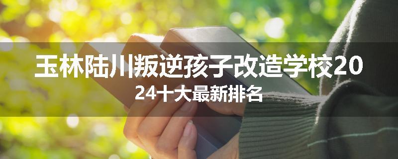 玉林陆川叛逆孩子改造学校2024十大最新排名