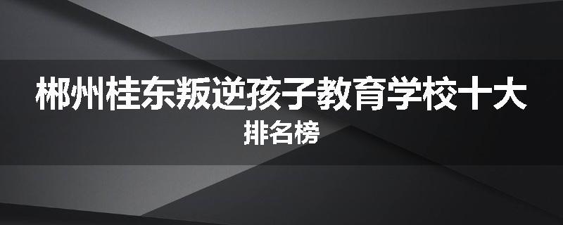 郴州桂东叛逆孩子教育学校十大排名榜