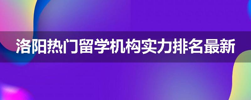 洛阳热门留学机构实力排名最新
