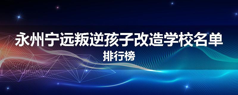 永州宁远叛逆孩子改造学校名单排行榜