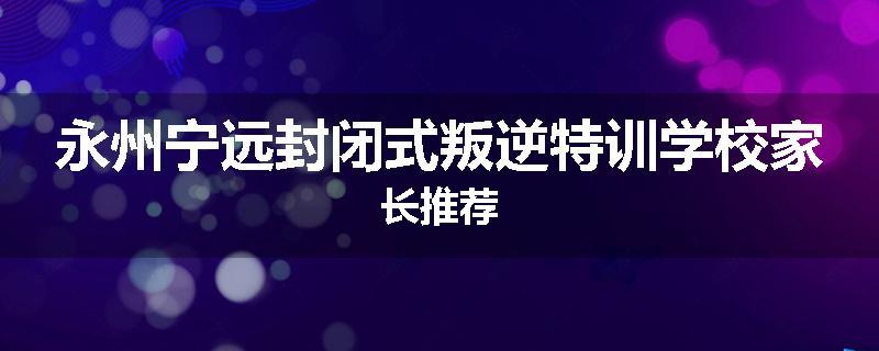 永州宁远封闭式叛逆特训学校家长推荐