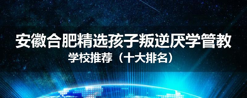 安徽合肥精选孩子叛逆厌学管教学校推荐（十大排名）