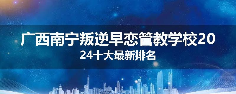 广西南宁叛逆早恋管教学校2024十大最新排名