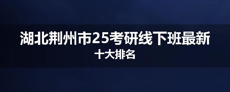 湖北荆州市25考研线下班最新十大排名