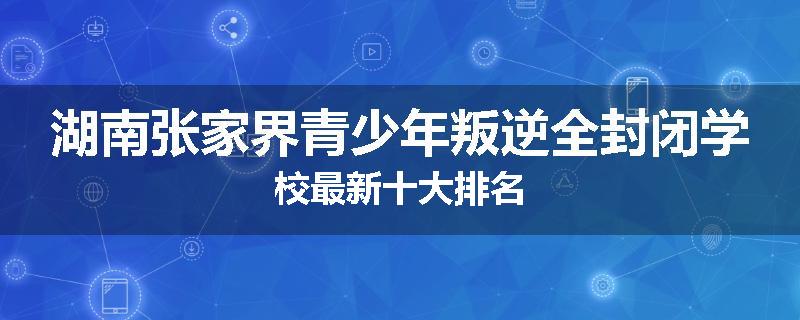 湖南张家界青少年叛逆全封闭学校最新十大排名