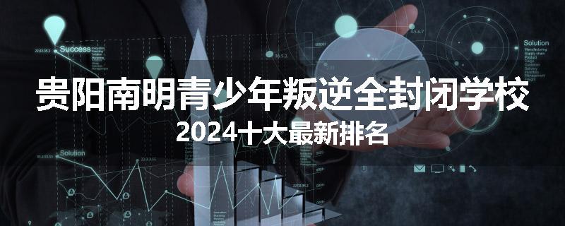 贵阳南明青少年叛逆全封闭学校2024十大最新排名