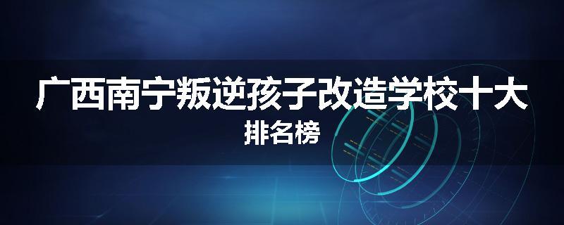 广西南宁叛逆孩子改造学校十大排名榜