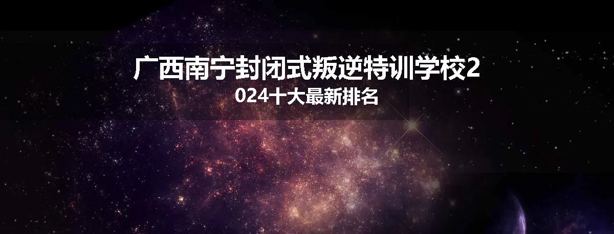 广西南宁封闭式叛逆特训学校2024十大最新排名