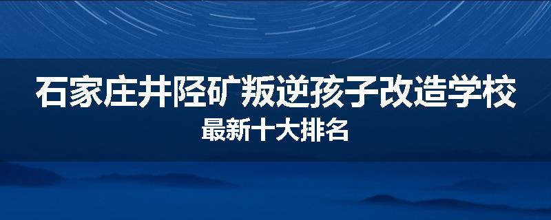 石家庄井陉矿叛逆孩子改造学校最新十大排名