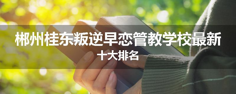 郴州桂东叛逆早恋管教学校最新十大排名