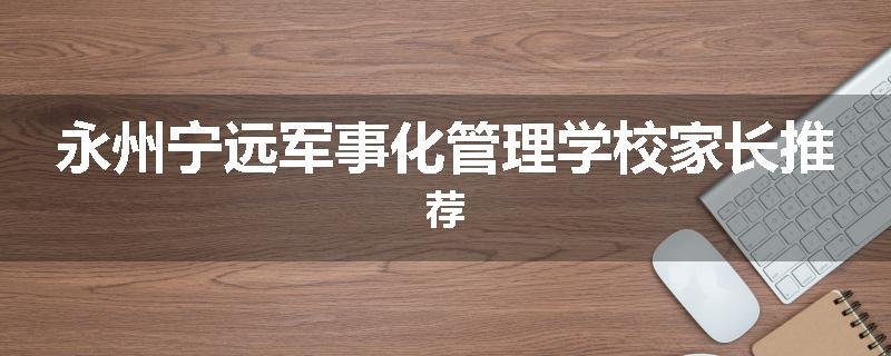 永州宁远军事化管理学校家长推荐