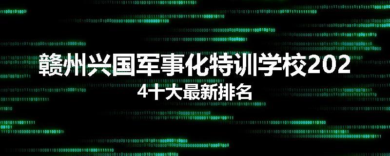 赣州兴国军事化特训学校2024十大最新排名