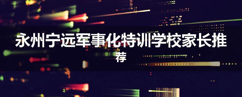 永州宁远军事化特训学校家长推荐