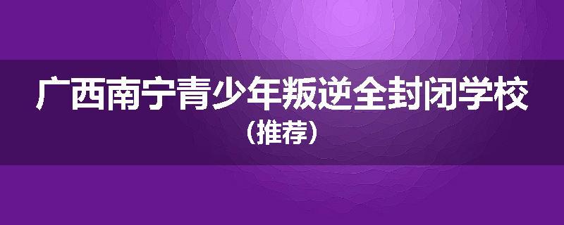 广西南宁青少年叛逆全封闭学校（推荐）