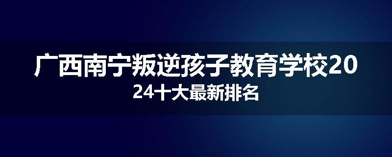 广西南宁叛逆孩子教育学校2024十大最新排名