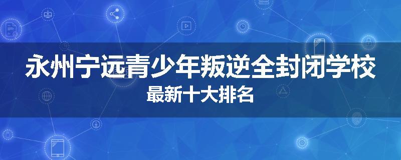 永州宁远青少年叛逆全封闭学校最新十大排名