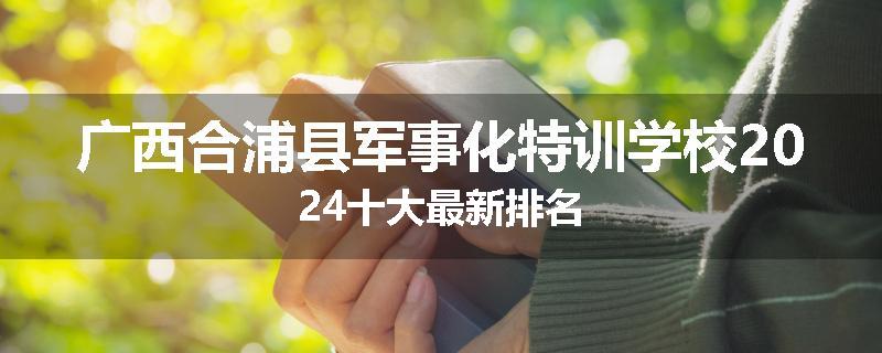 广西合浦县军事化特训学校2024十大最新排名