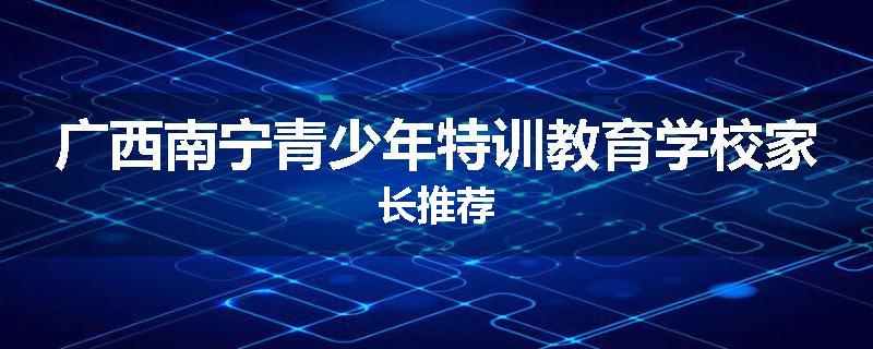 广西南宁青少年特训教育学校家长推荐