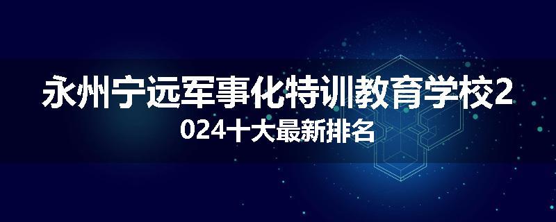 永州宁远军事化特训教育学校2024十大最新排名