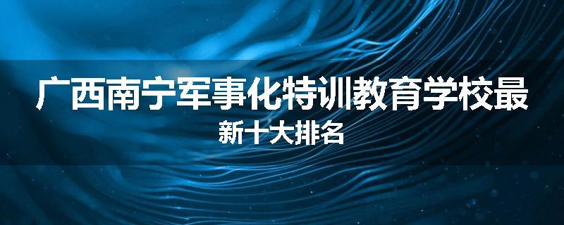 广西南宁军事化特训教育学校最新十大排名