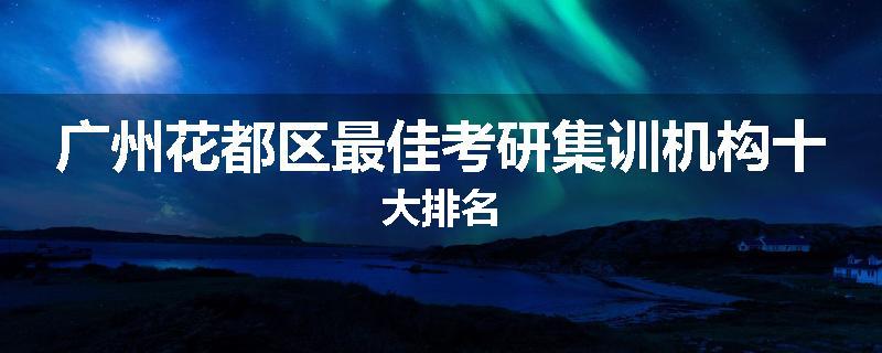 广州花都区最佳考研集训机构十大排名