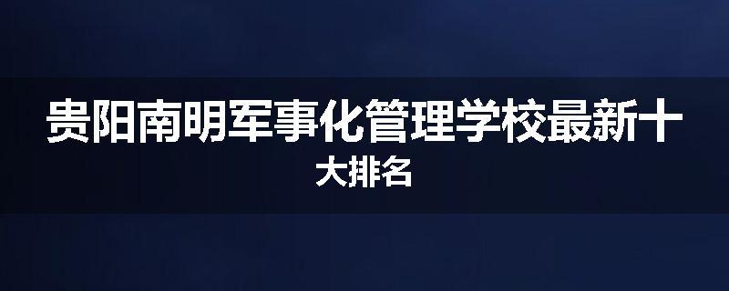 贵阳南明军事化管理学校最新十大排名