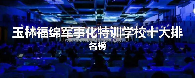 玉林福绵军事化特训学校十大排名榜
