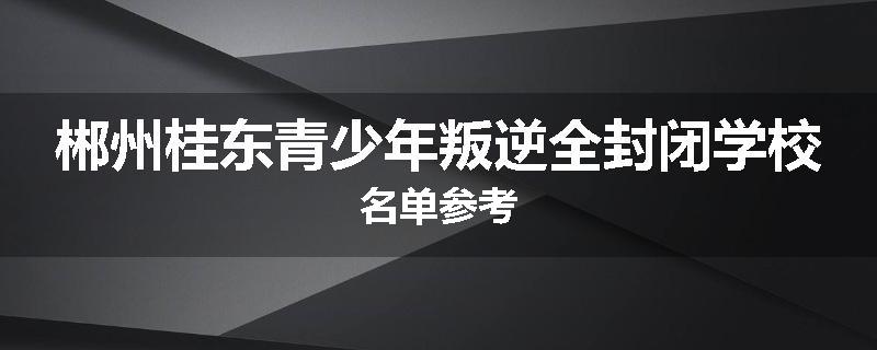 郴州桂东青少年叛逆全封闭学校名单参考