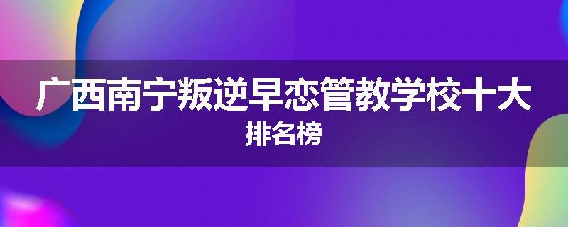 广西南宁叛逆早恋管教学校十大排名榜