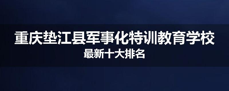 重庆垫江县军事化特训教育学校最新十大排名