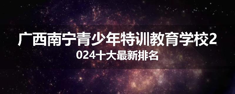 广西南宁青少年特训教育学校2024十大最新排名