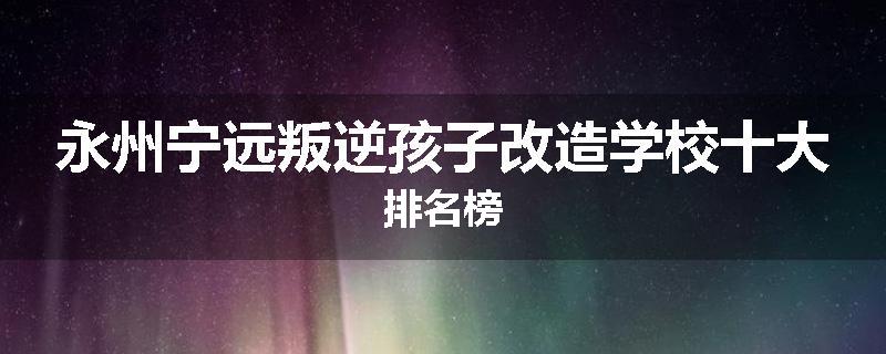 永州宁远叛逆孩子改造学校十大排名榜