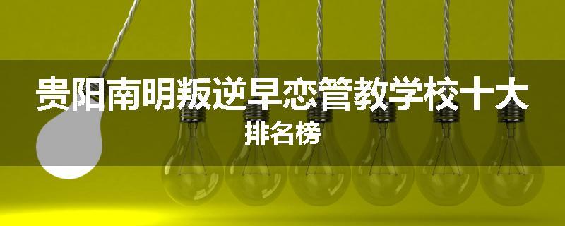 贵阳南明叛逆早恋管教学校十大排名榜