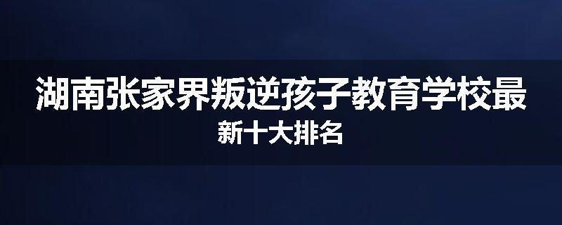 湖南张家界叛逆孩子教育学校最新十大排名