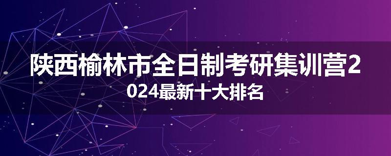 陕西榆林市全日制考研集训营2024最新十大排名