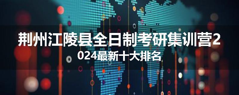 荆州江陵县全日制考研集训营2024最新十大排名