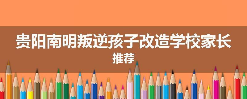 贵阳南明叛逆孩子改造学校家长推荐