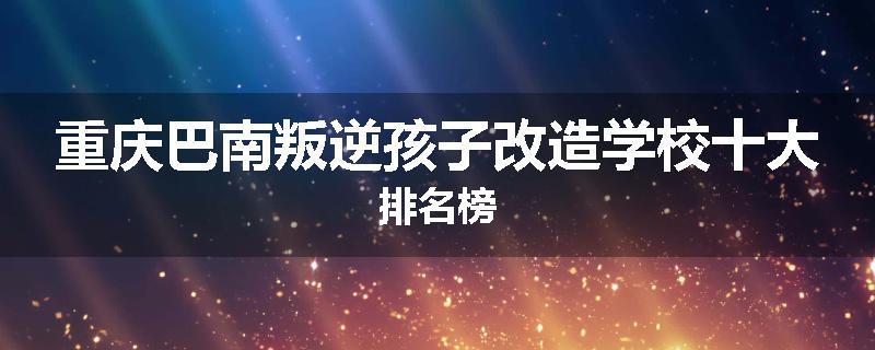 重庆巴南叛逆孩子改造学校十大排名榜