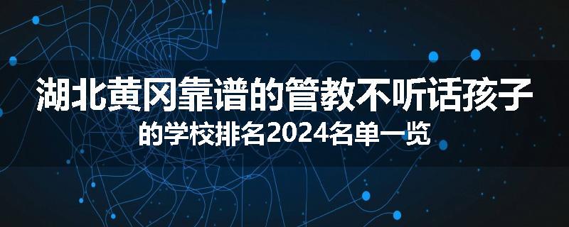 湖北黄冈靠谱的管教不听话孩子的学校排名2024名单一览