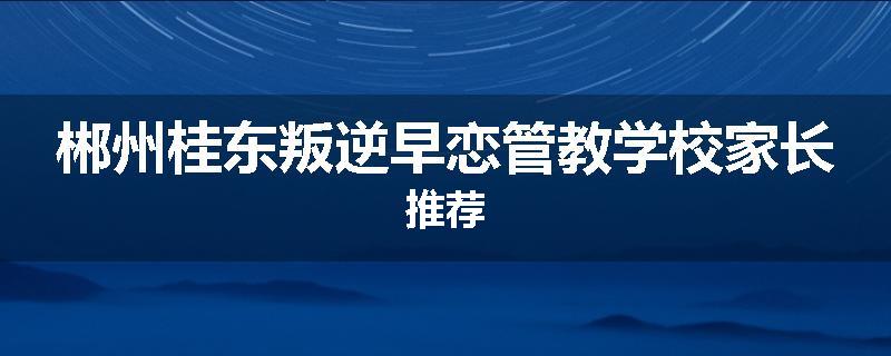 郴州桂东叛逆早恋管教学校家长推荐