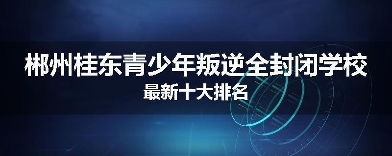 郴州桂东青少年叛逆全封闭学校最新十大排名
