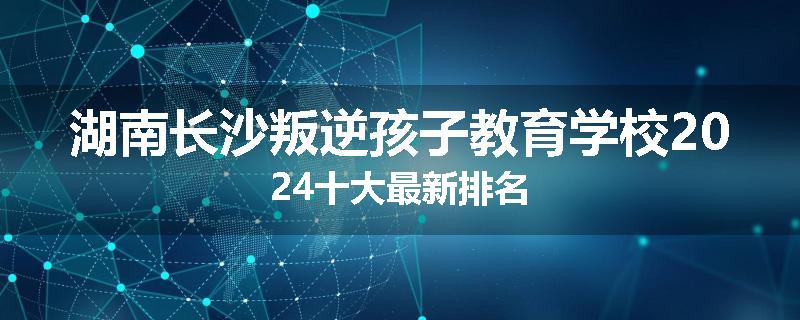 湖南长沙叛逆孩子教育学校2024十大最新排名
