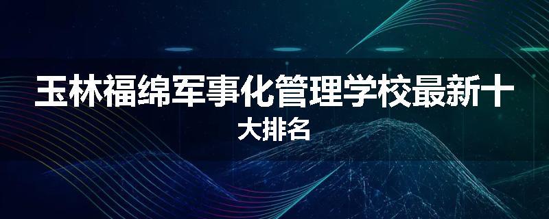 玉林福绵军事化管理学校最新十大排名