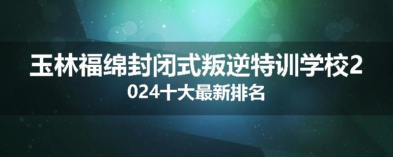 玉林福绵封闭式叛逆特训学校2024十大最新排名