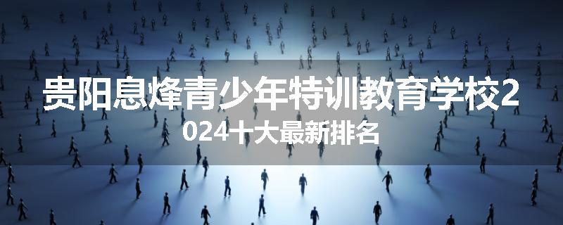 贵阳息烽青少年特训教育学校2024十大最新排名