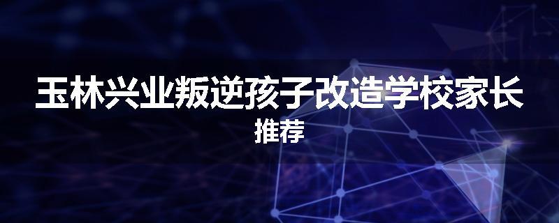 玉林兴业叛逆孩子改造学校家长推荐