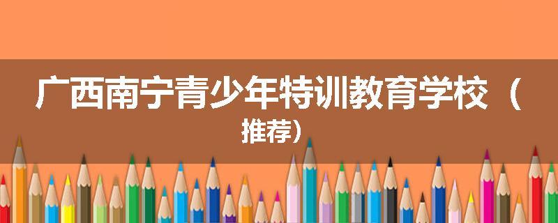 广西南宁青少年特训教育学校（推荐）