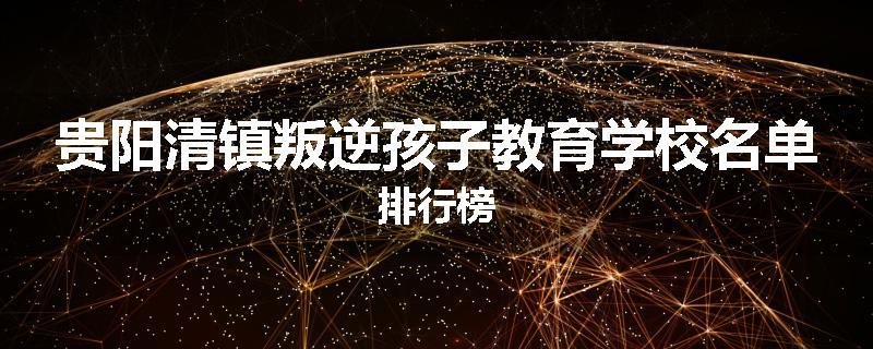 贵阳清镇叛逆孩子教育学校名单排行榜