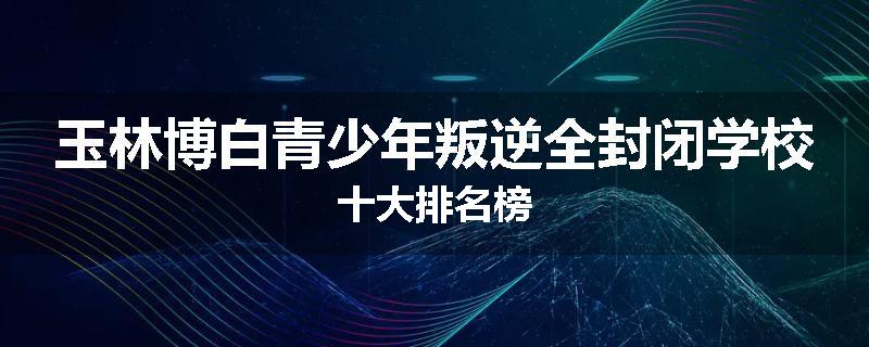 玉林博白青少年叛逆全封闭学校十大排名榜