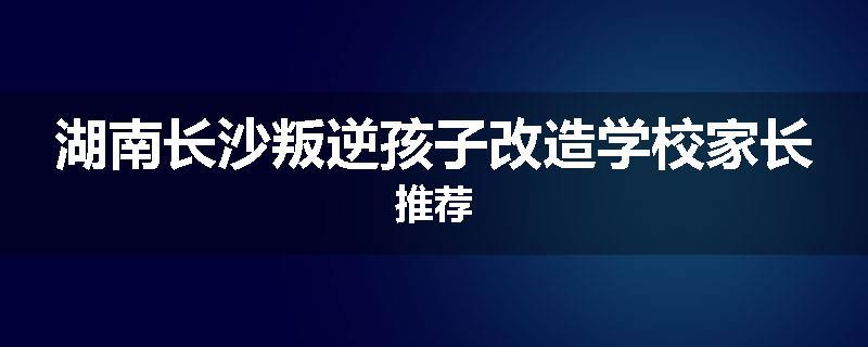 湖南长沙叛逆孩子改造学校家长推荐